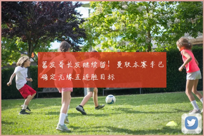 蓄发哥长发继续留!曼联本赛季已确定无缘五连胜目标