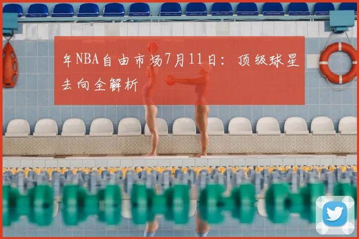 年NBA自由市场7月11日:顶级球星去向全解析