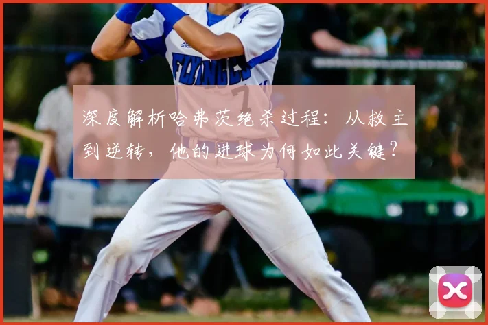 深度解析哈弗茨绝杀过程:从救主到逆转,他的进球为何如此关键?