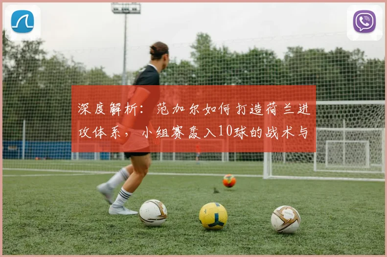 深度解析:范加尔如何打造荷兰进攻体系,小组赛轰入10球的战术与球员奥秘