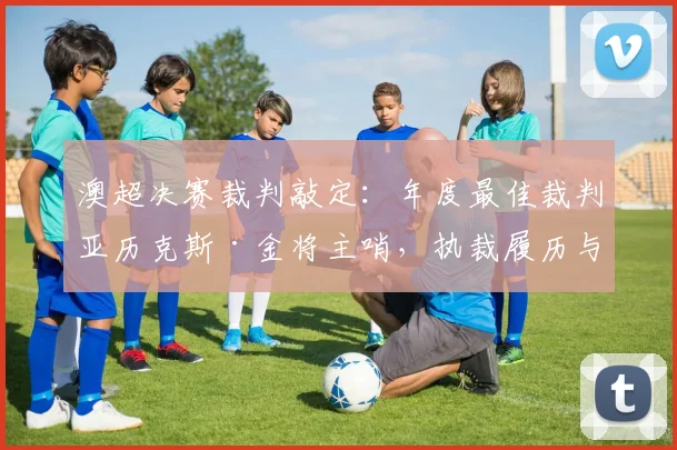 澳超决赛裁判敲定:年度最佳裁判亚历克斯·金将主哨,执裁履历与看点解析
