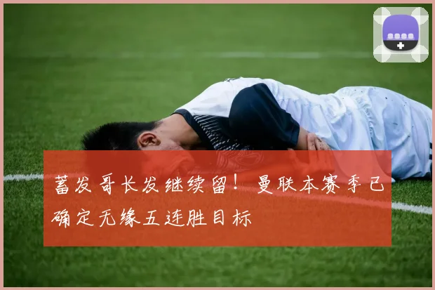 蓄发哥长发继续留！曼联本赛季已确定无缘五连胜目标