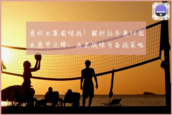意杯决赛前哨战！解析拉齐奥vs国米意甲交锋，历史战绩与备战策略全览